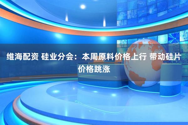 维海配资 硅业分会：本周原料价格上行 带动硅片价格跳涨