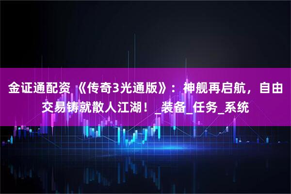 金证通配资 《传奇3光通版》：神舰再启航，自由交易铸就散人江湖！_装备_任务_系统