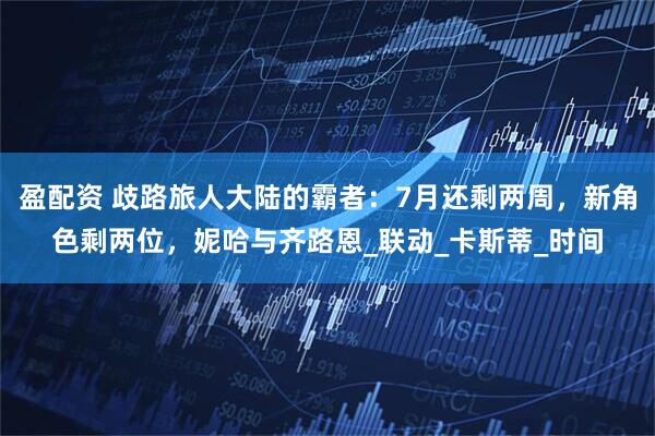 盈配资 歧路旅人大陆的霸者：7月还剩两周，新角色剩两位，妮哈与齐路恩_联动_卡斯蒂_时间