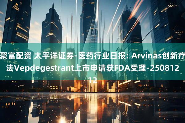 聚富配资 太平洋证券-医药行业日报: Arvinas创新疗法Vepdegestrant上市申请获FDA受理-250812