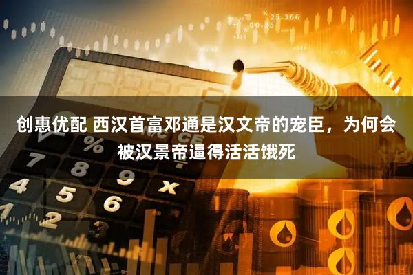 创惠优配 西汉首富邓通是汉文帝的宠臣，为何会被汉景帝逼得活活饿死