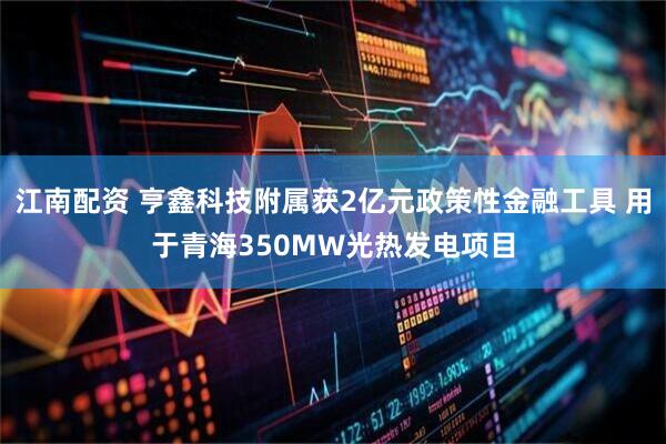 江南配资 亨鑫科技附属获2亿元政策性金融工具 用于青海350MW光热发电项目