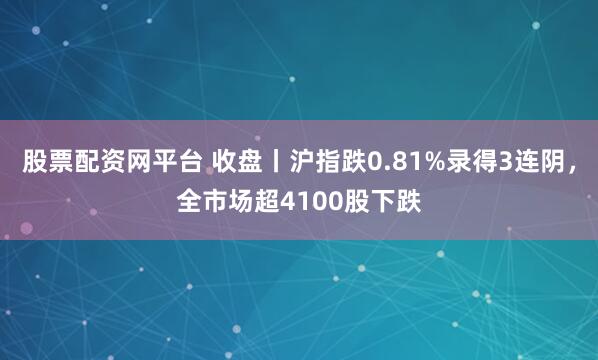 股票配资网平台 收盘丨沪指跌0.81%录得3连阴，全市场超4100股下跌