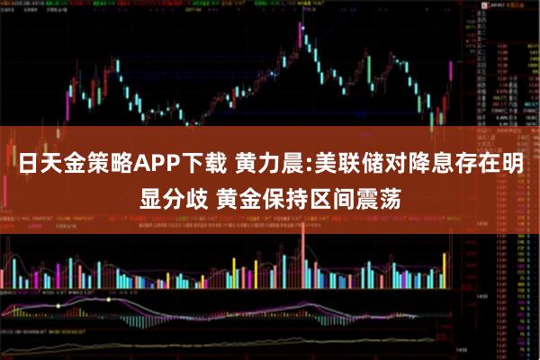 日天金策略APP下载 黄力晨:美联储对降息存在明显分歧 黄金保持区间震荡