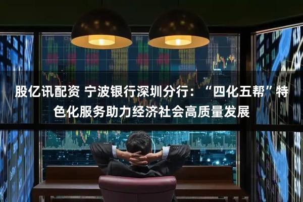 股亿讯配资 宁波银行深圳分行：“四化五帮”特色化服务助力经济社会高质量发展