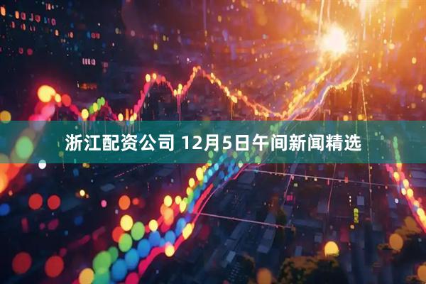 浙江配资公司 12月5日午间新闻精选