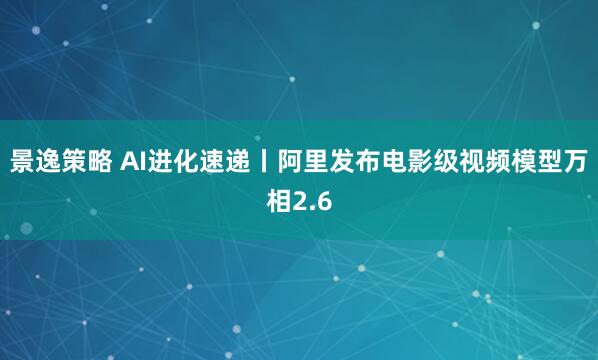 景逸策略 AI进化速递丨阿里发布电影级视频模型万相2.6