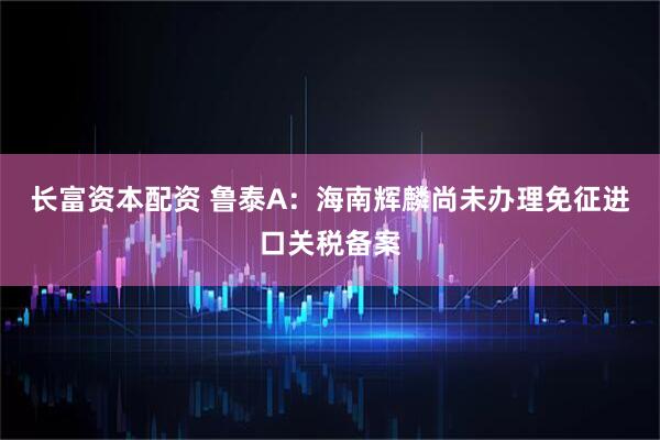 长富资本配资 鲁泰A：海南辉麟尚未办理免征进口关税备案