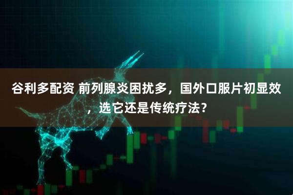 谷利多配资 前列腺炎困扰多，国外口服片初显效，选它还是传统疗法？