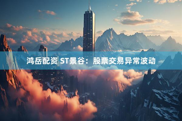 鸿岳配资 ST景谷：股票交易异常波动
