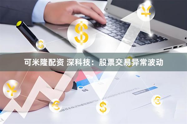 可米隆配资 深科技：股票交易异常波动