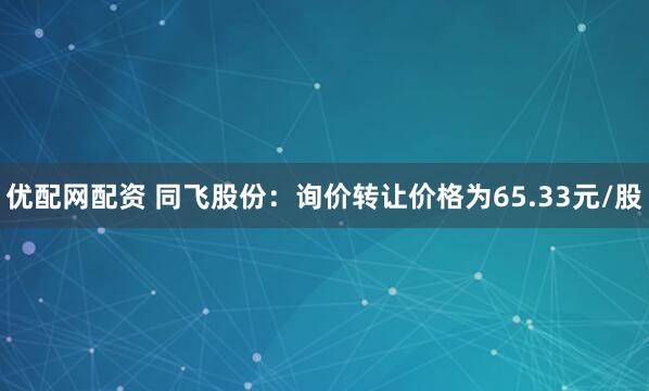 优配网配资 同飞股份：询价转让价格为65.33元/股