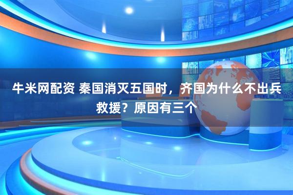 牛米网配资 秦国消灭五国时，齐国为什么不出兵救援？原因有三个
