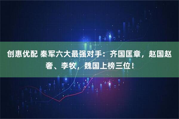创惠优配 秦军六大最强对手：齐国匡章，赵国赵奢、李牧，魏国上榜三位！